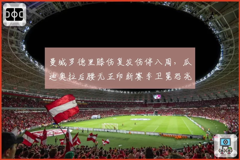 曼城罗德里膝伤复发伤停八周,瓜迪奥拉后腰无正印新赛季卫冕恐亮红灯?