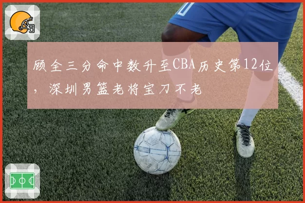 顾全三分命中数升至CBA历史第12位，深圳男篮老将宝刀不老