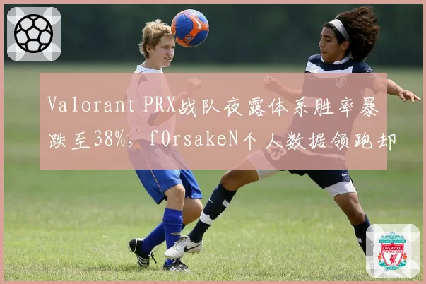 Valorant PRX战队夜露体系胜率暴跌至38%，f0rsakeN个人数据领跑却难救主
